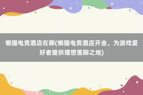 懒猫电竞酒店在哪(懒猫电竞酒店开业，为游戏爱好者提供理想落脚之地)