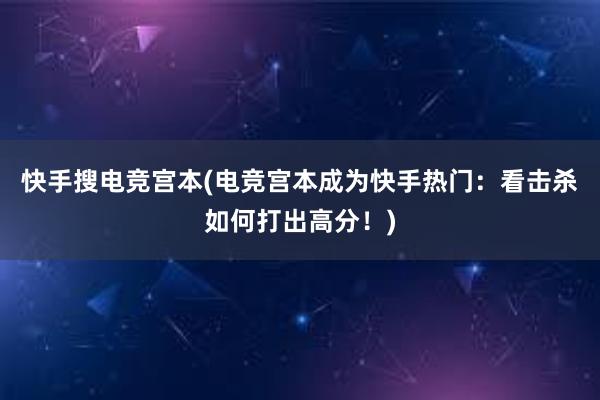 快手搜电竞宫本(电竞宫本成为快手热门：看击杀如何打出高分！)