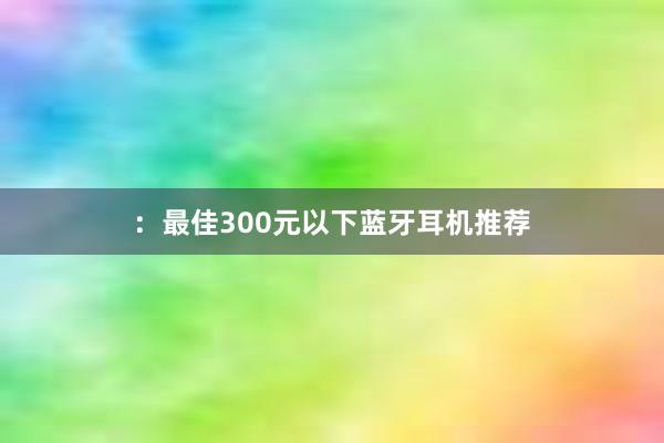 ：最佳300元以下蓝牙耳机推荐