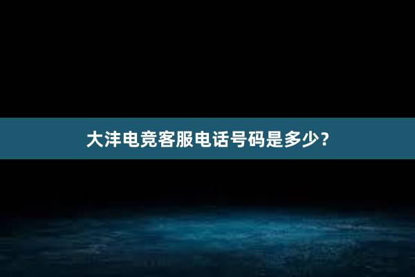 大沣电竞客服电话号码是多少？