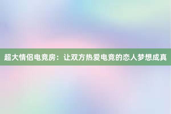 超大情侣电竞房：让双方热爱电竞的恋人梦想成真