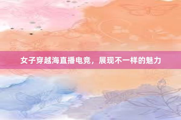 女子穿越海直播电竞，展现不一样的魅力