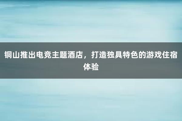 铜山推出电竞主题酒店，打造独具特色的游戏住宿体验